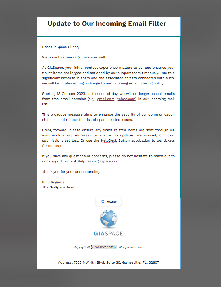 Thank you for reaching out to GiaSpace Helpdesk Support.  Unfortunately, you are sending in a request with a Free Email ie gmail, hotmail, yahoo or aol, and your request will not be processed.  Due to the amount of Spam, we receive from Hackers using these emails, we have banned all non-company emails or whitelisted in our system prior and notified all clients on October 13, 2023.  
